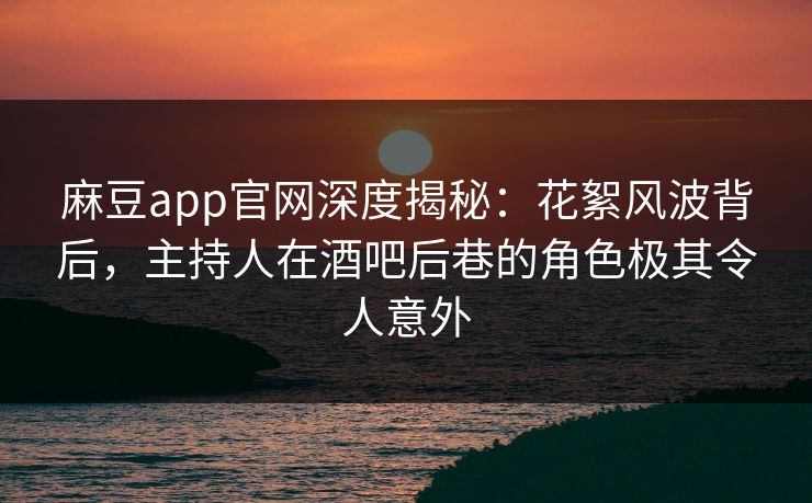 麻豆app官网深度揭秘：花絮风波背后，主持人在酒吧后巷的角色极其令人意外