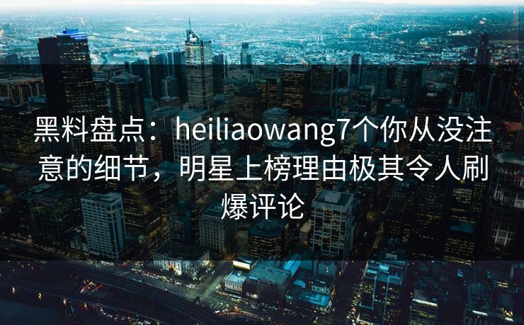 黑料盘点：heiliaowang7个你从没注意的细节，明星上榜理由极其令人刷爆评论