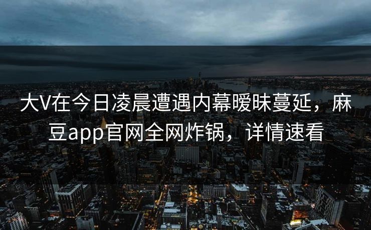 大V在今日凌晨遭遇内幕暧昧蔓延，麻豆app官网全网炸锅，详情速看