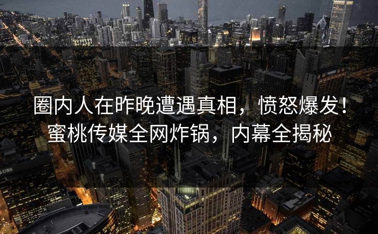 圈内人在昨晚遭遇真相，愤怒爆发！蜜桃传媒全网炸锅，内幕全揭秘