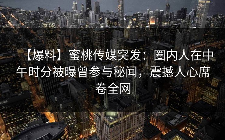 【爆料】蜜桃传媒突发:圈内人在中午时分被曝曾参与秘闻,震撼人心席卷全网 【爆料】蜜桃传媒突发:圈内人在中午时分被曝曾参与秘闻,震撼人心席卷全网