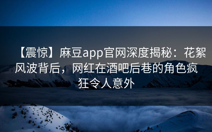 【震惊】麻豆app官网深度揭秘：花絮风波背后，网红在酒吧后巷的角色疯狂令人意外