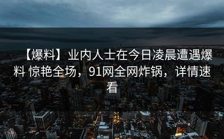 【爆料】业内人士在今日凌晨遭遇爆料 惊艳全场,91网全网炸锅,详情速看 【爆料】业内人士在今日凌晨遭遇爆料 惊艳全场,91网全网炸锅,详情速看