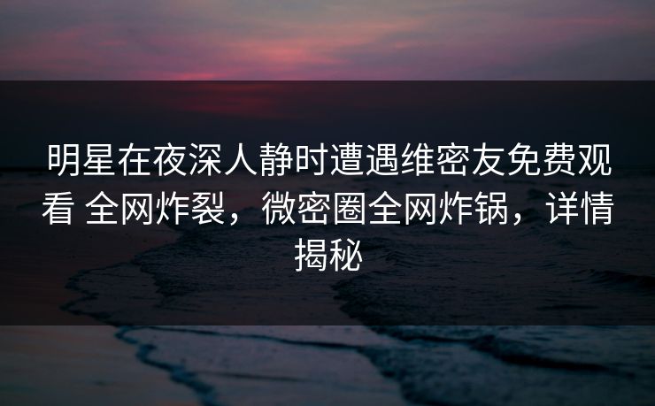 明星在夜深人静时遭遇维密友免费观看 全网炸裂，微密圈全网炸锅，详情揭秘