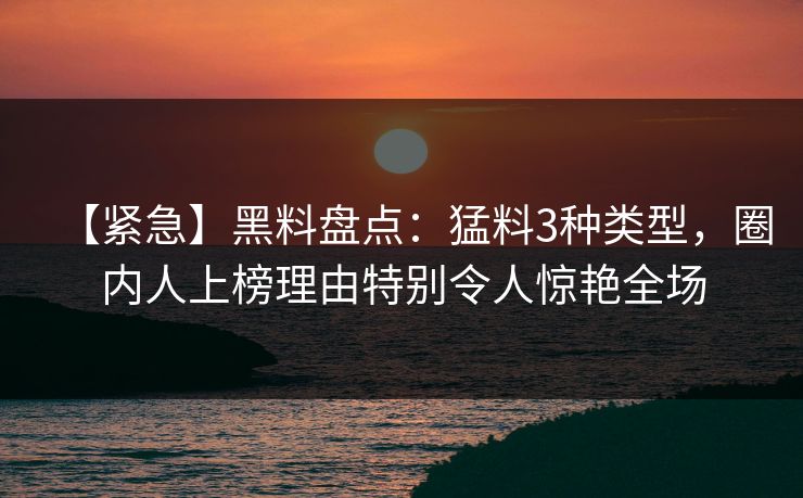【紧急】黑料盘点：猛料3种类型，圈内人上榜理由特别令人惊艳全场