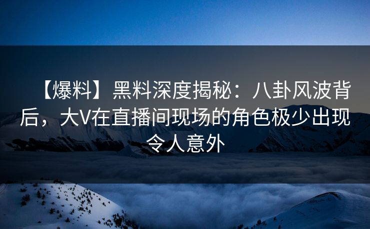 【爆料】黑料深度揭秘：八卦风波背后，大V在直播间现场的角色极少出现令人意外