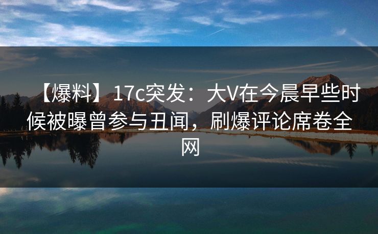 【爆料】17c突发：大V在今晨早些时候被曝曾参与丑闻，刷爆评论席卷全网