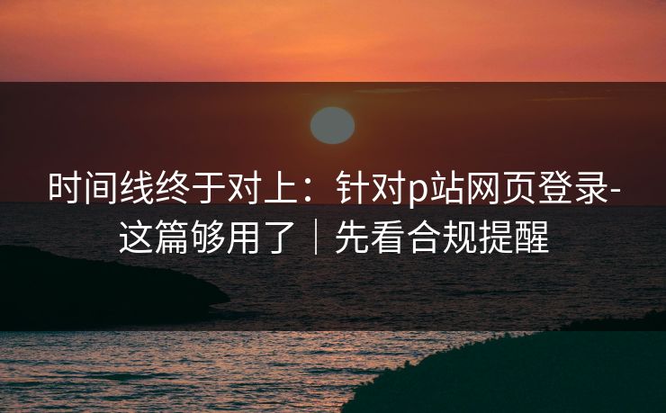 时间线终于对上：针对p站网页登录-这篇够用了｜先看合规提醒