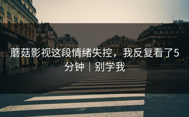 蘑菇影视这段情绪失控，我反复看了5分钟｜别学我