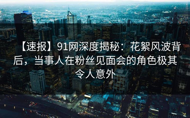 【速报】91网深度揭秘：花絮风波背后，当事人在粉丝见面会的角色极其令人意外
