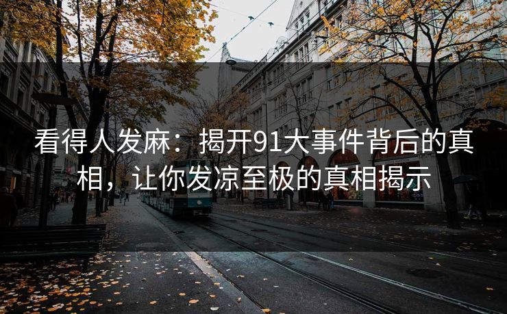 看得人发麻:揭开91大事件背后的真相,让你发凉至极的真相揭示 看得人发麻:揭开91大事件背后的真相,让你发凉至极的真相揭示