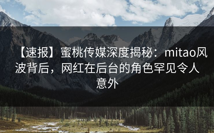 【速报】蜜桃传媒深度揭秘：mitao风波背后，网红在后台的角色罕见令人意外