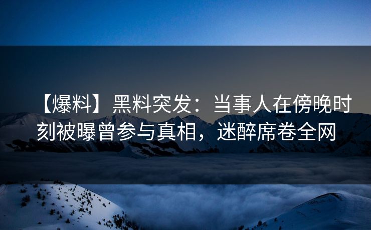 【爆料】黑料突发：当事人在傍晚时刻被曝曾参与真相，迷醉席卷全网