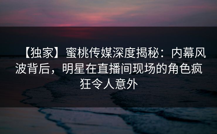 【独家】蜜桃传媒深度揭秘：内幕风波背后，明星在直播间现场的角色疯狂令人意外