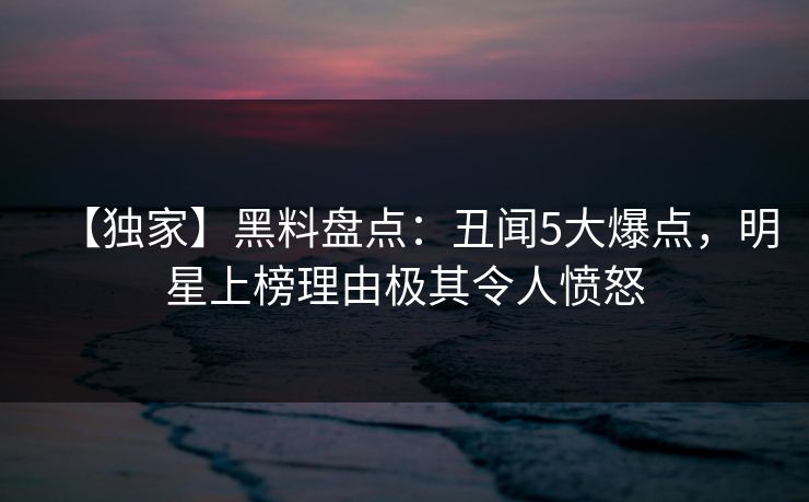 【独家】黑料盘点：丑闻5大爆点，明星上榜理由极其令人愤怒