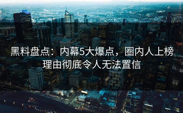 黑料盘点：内幕5大爆点，圈内人上榜理由彻底令人无法置信