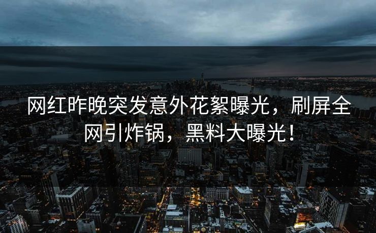 网红昨晚突发意外花絮曝光，刷屏全网引炸锅，黑料大曝光！