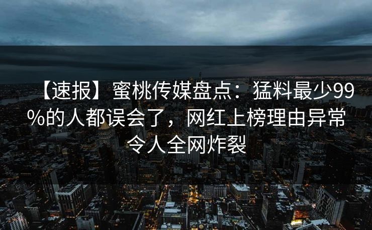 【速报】蜜桃传媒盘点：猛料最少99%的人都误会了，网红上榜理由异常令人全网炸裂