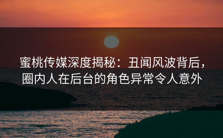 蜜桃传媒深度揭秘：丑闻风波背后，圈内人在后台的角色异常令人意外