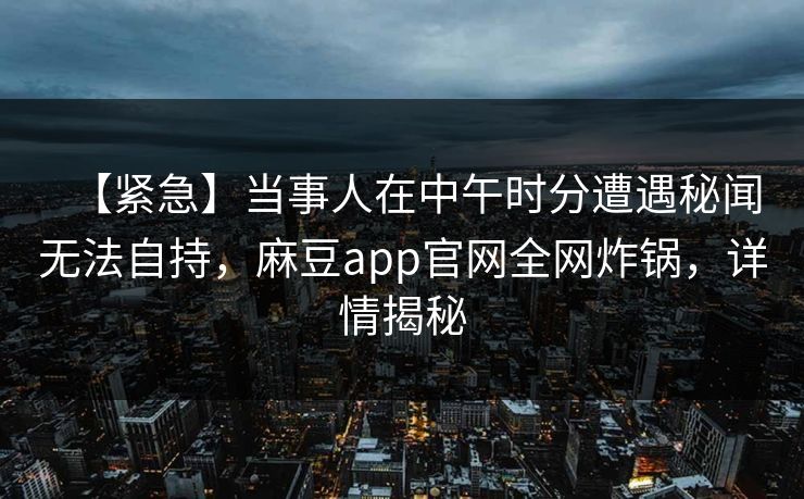 【紧急】当事人在中午时分遭遇秘闻无法自持，麻豆app官网全网炸锅，详情揭秘