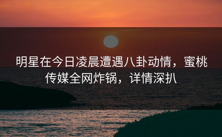 明星在今日凌晨遭遇八卦动情，蜜桃传媒全网炸锅，详情深扒