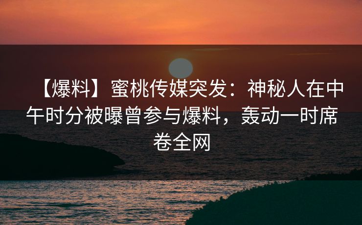 【爆料】蜜桃传媒突发：神秘人在中午时分被曝曾参与爆料，轰动一时席卷全网