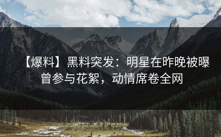 【爆料】黑料突发：明星在昨晚被曝曾参与花絮，动情席卷全网