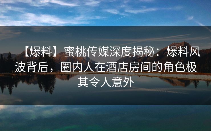 【爆料】蜜桃传媒深度揭秘：爆料风波背后，圈内人在酒店房间的角色极其令人意外