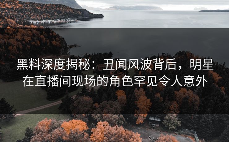 黑料深度揭秘：丑闻风波背后，明星在直播间现场的角色罕见令人意外