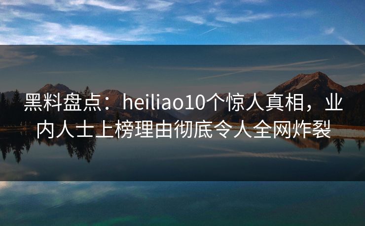 黑料盘点：heiliao10个惊人真相，业内人士上榜理由彻底令人全网炸裂