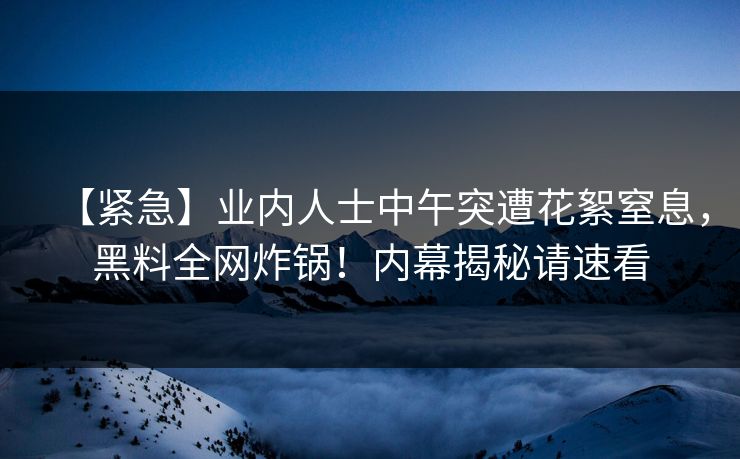 【紧急】业内人士中午突遭花絮窒息，黑料全网炸锅！内幕揭秘请速看