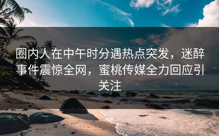 圈内人在中午时分遇热点突发，迷醉事件震惊全网，蜜桃传媒全力回应引关注