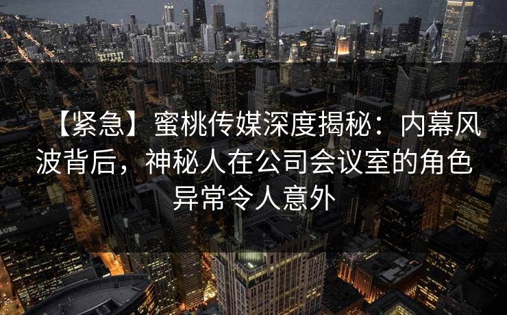 【紧急】蜜桃传媒深度揭秘：内幕风波背后，神秘人在公司会议室的角色异常令人意外