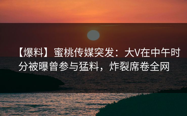 【爆料】蜜桃传媒突发：大V在中午时分被曝曾参与猛料，炸裂席卷全网