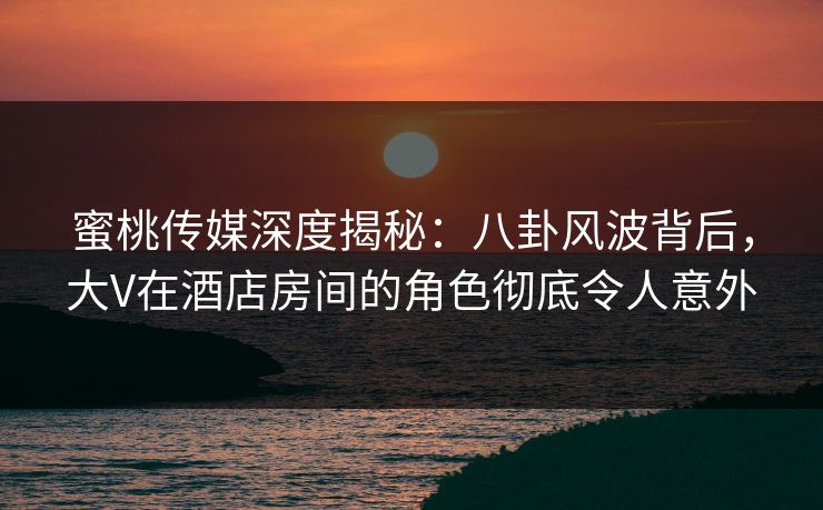 蜜桃传媒深度揭秘：八卦风波背后，大V在酒店房间的角色彻底令人意外