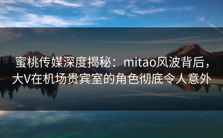 蜜桃传媒深度揭秘：mitao风波背后，大V在机场贵宾室的角色彻底令人意外