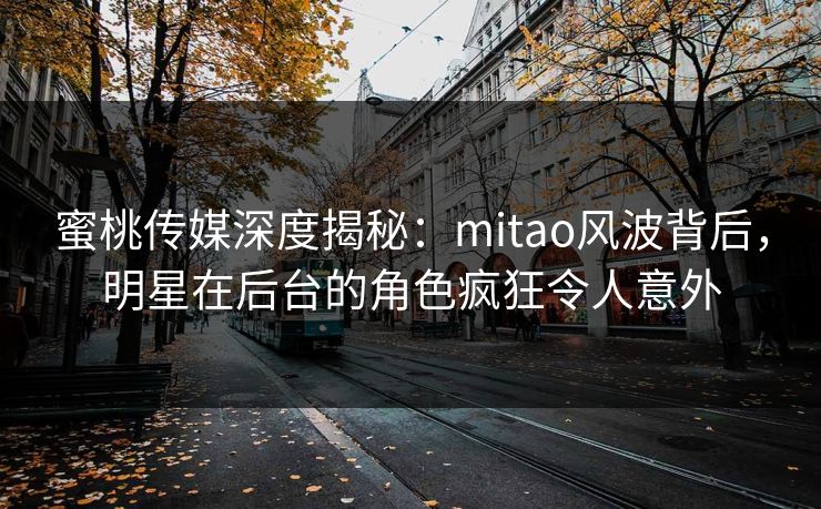 蜜桃传媒深度揭秘：mitao风波背后，明星在后台的角色疯狂令人意外