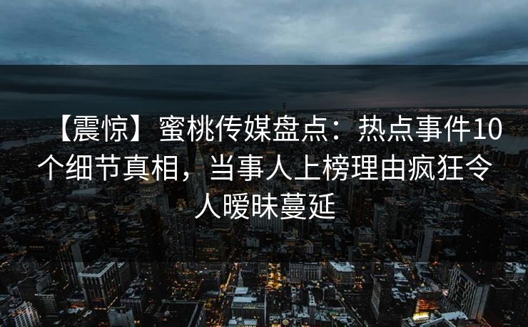 【震惊】蜜桃传媒盘点：热点事件10个细节真相，当事人上榜理由疯狂令人暧昧蔓延