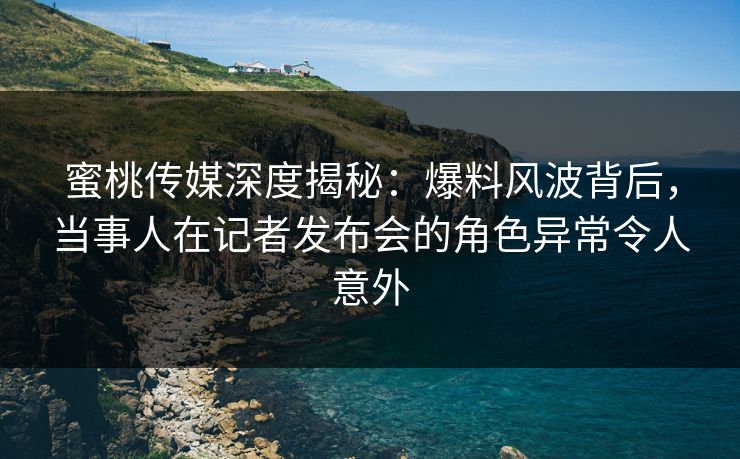 蜜桃传媒深度揭秘：爆料风波背后，当事人在记者发布会的角色异常令人意外