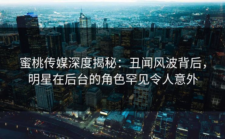 蜜桃传媒深度揭秘：丑闻风波背后，明星在后台的角色罕见令人意外