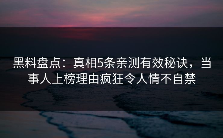 黑料盘点：真相5条亲测有效秘诀，当事人上榜理由疯狂令人情不自禁