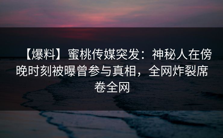 【爆料】蜜桃传媒突发：神秘人在傍晚时刻被曝曾参与真相，全网炸裂席卷全网