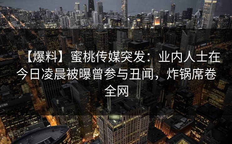 【爆料】蜜桃传媒突发：业内人士在今日凌晨被曝曾参与丑闻，炸锅席卷全网