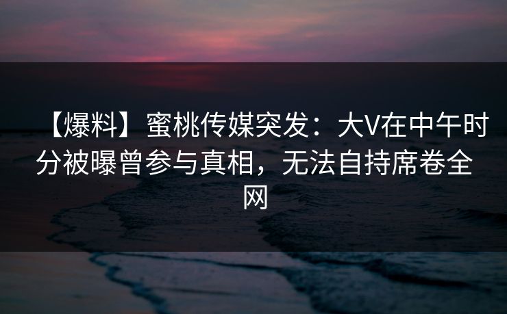 【爆料】蜜桃传媒突发:大V在中午时分被曝曾参与真相,无法自持席卷全网 【爆料】蜜桃传媒突发:大V在中午时分被曝曾参与真相,无法自持席卷全网