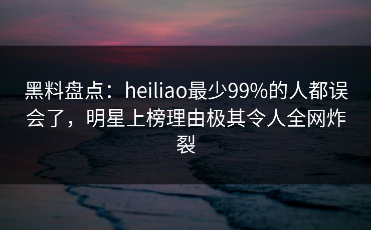 黑料盘点：heiliao最少99%的人都误会了，明星上榜理由极其令人全网炸裂