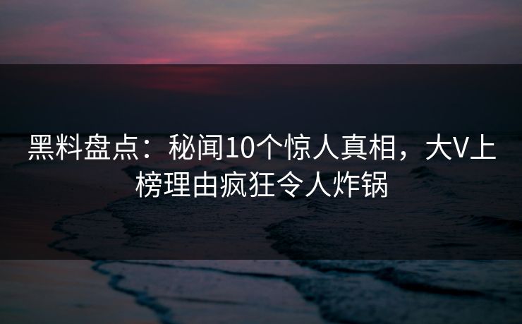 黑料盘点：秘闻10个惊人真相，大V上榜理由疯狂令人炸锅