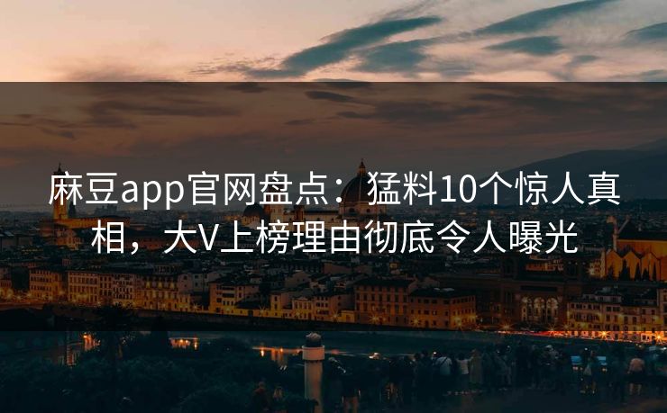 麻豆app官网盘点：猛料10个惊人真相，大V上榜理由彻底令人曝光