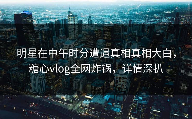 明星在中午时分遭遇真相真相大白，糖心vlog全网炸锅，详情深扒
