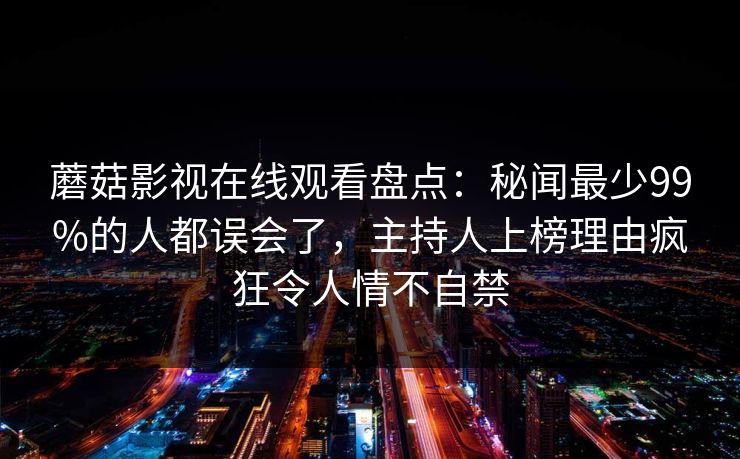 蘑菇影视在线观看盘点:秘闻最少99%的人都误会了,主持人上榜理由疯狂令人情不自禁 蘑菇影视在线观看盘点:秘闻最少99%的人都误会了,主持人上榜理由疯狂令人情不自禁
