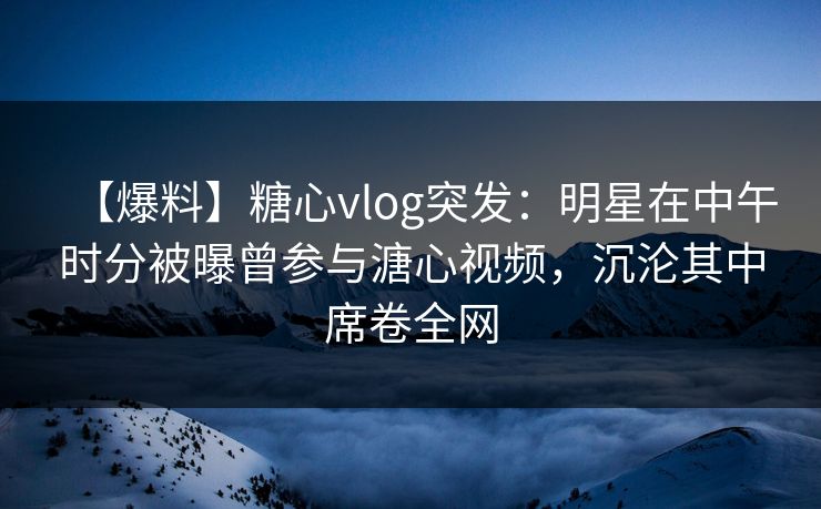 【爆料】糖心vlog突发：明星在中午时分被曝曾参与溏心视频，沉沦其中席卷全网